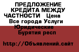 ПРЕДЛОЖЕНИЕ КРЕДИТА МЕЖДУ ЧАСТНОСТИ › Цена ­ 0 - Все города Услуги » Юридические   . Бурятия респ.